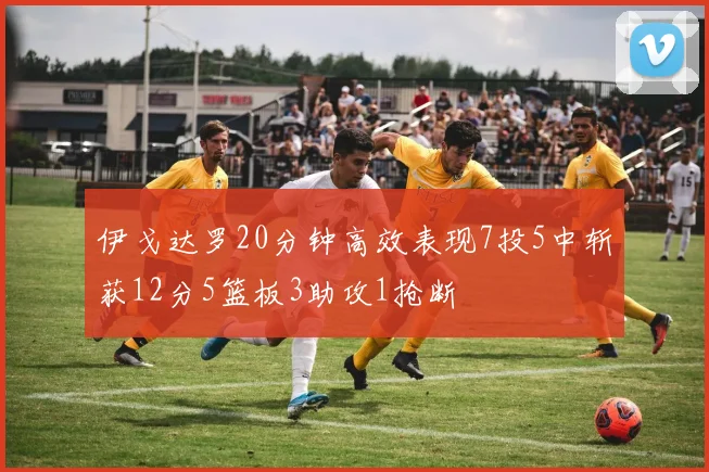 伊戈达罗20分钟高效表现7投5中斩获12分5篮板3助攻1抢断