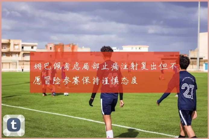 姆巴佩考虑局部止痛注射复出但不愿冒险参赛保持谨慎态度