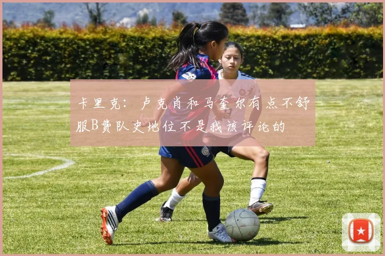 卡里克：卢克肖和马奎尔有点不舒服B费队史地位不是我该评论的