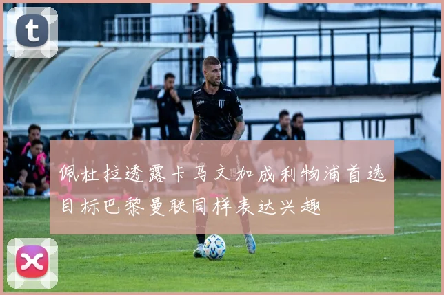 佩杜拉透露卡马文加成利物浦首选目标巴黎曼联同样表达兴趣