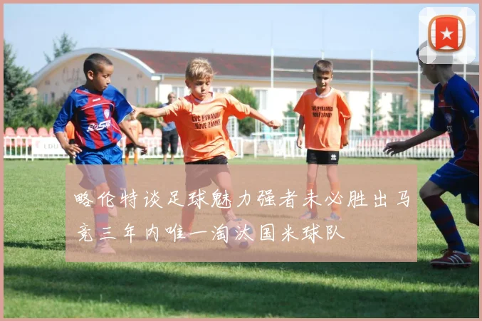略伦特谈足球魅力强者未必胜出马竞三年内唯一淘汰国米球队