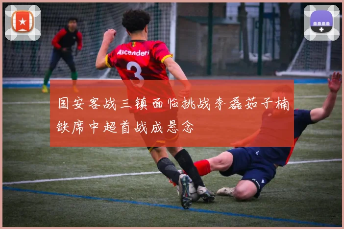 国安客战三镇面临挑战李磊茹子楠缺席中超首战成悬念
