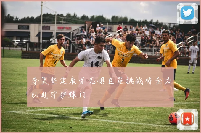 李昊坚定表示无惧巨星挑战将全力以赴守护球门