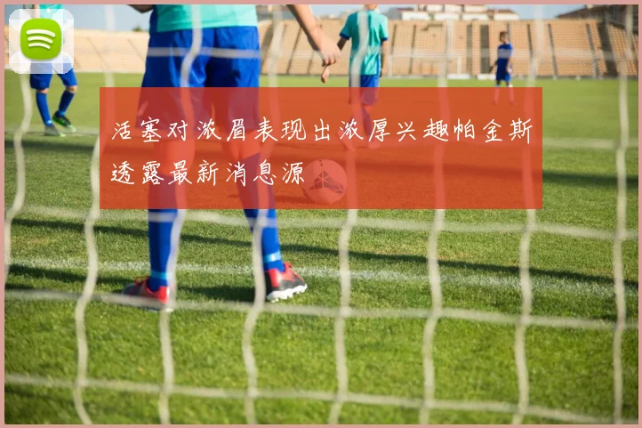 活塞对浓眉表现出浓厚兴趣帕金斯透露最新消息源