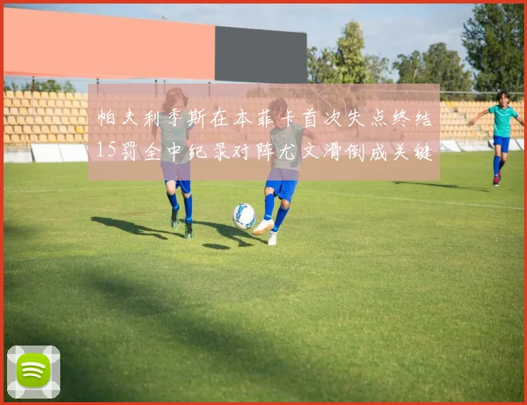 帕夫利季斯在本菲卡首次失点终结15罚全中纪录对阵尤文滑倒成关键时刻