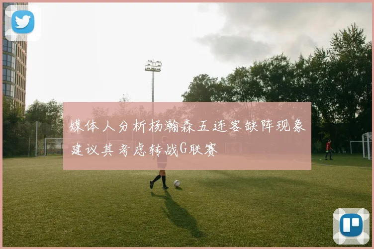 媒体人分析杨瀚森五连客缺阵现象建议其考虑转战G联赛