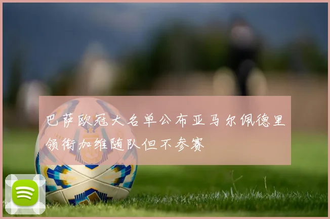 巴萨欧冠大名单公布亚马尔佩德里领衔加维随队但不参赛