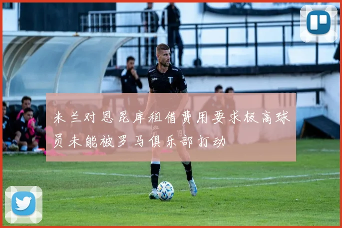 米兰对恩昆库租借费用要求极高球员未能被罗马俱乐部打动