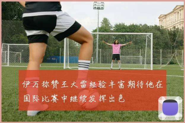 伊万称赞王大雷经验丰富期待他在国际比赛中继续发挥出色