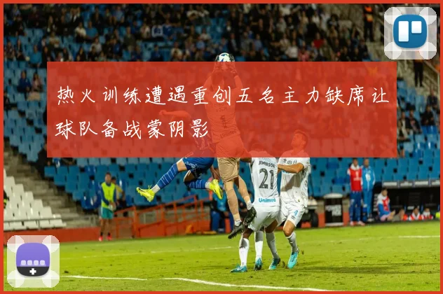 热火训练遭遇重创五名主力缺席让球队备战蒙阴影