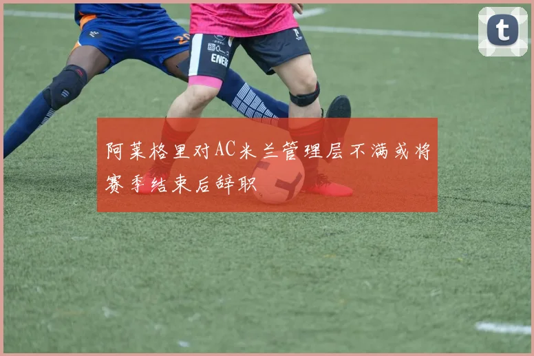 阿莱格里对AC米兰管理层不满或将赛季结束后辞职