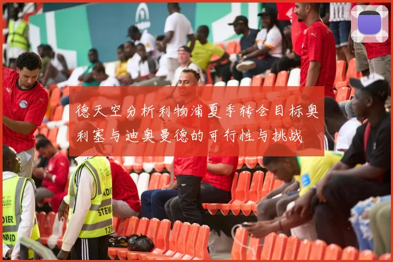 德天空分析利物浦夏季转会目标奥利塞与迪奥曼德的可行性与挑战
