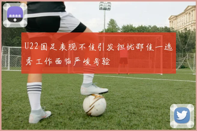 U22国足表现不佳引发担忧邵佳一选秀工作面临严峻考验