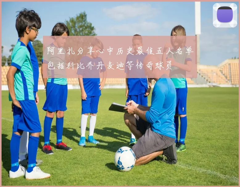 阿里扎分享心中历史最佳五人名单包括科比乔丹麦迪等传奇球员