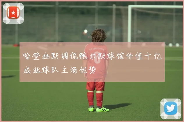 哈登幽默调侃鲍尔默球馆价值十亿成就球队主场优势