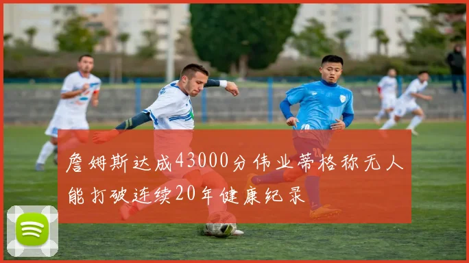 詹姆斯达成43000分伟业蒂格称无人能打破连续20年健康纪录
