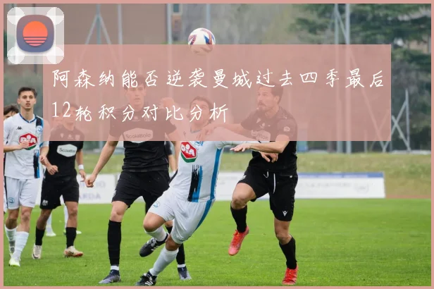 阿森纳能否逆袭曼城过去四季最后12轮积分对比分析