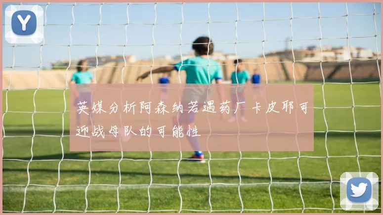 英媒分析阿森纳若遇药厂卡皮耶可迎战母队的可能性
