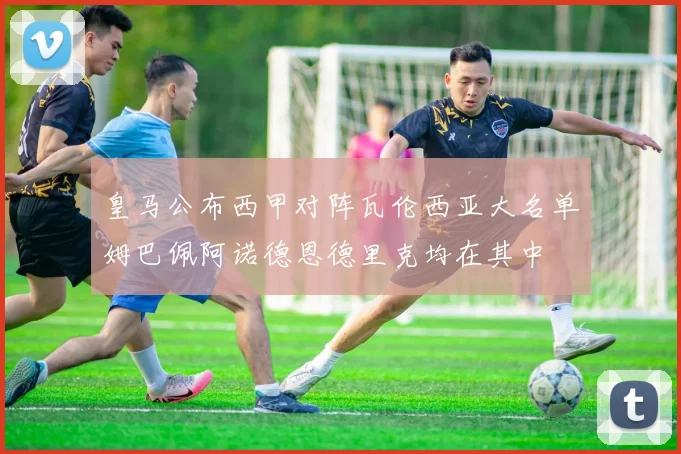 皇马公布西甲对阵瓦伦西亚大名单姆巴佩阿诺德恩德里克均在其中