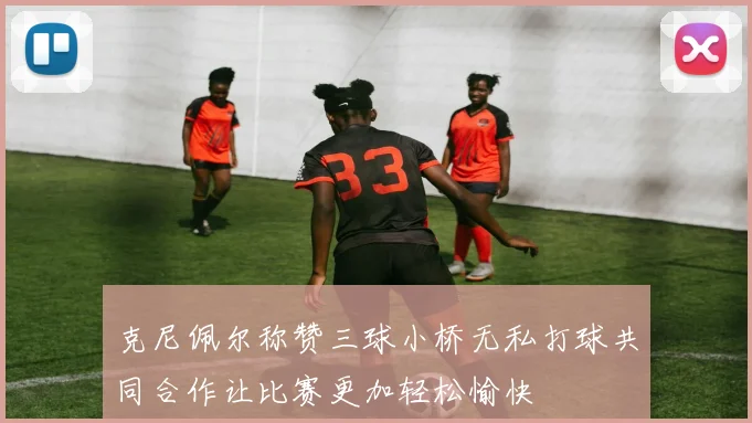 克尼佩尔称赞三球小桥无私打球共同合作让比赛更加轻松愉快