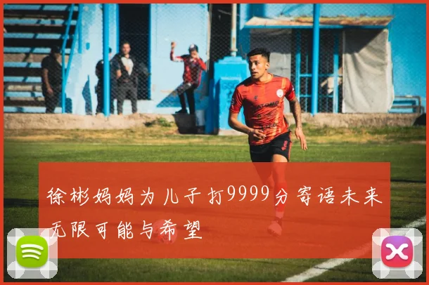 徐彬妈妈为儿子打9999分寄语未来无限可能与希望