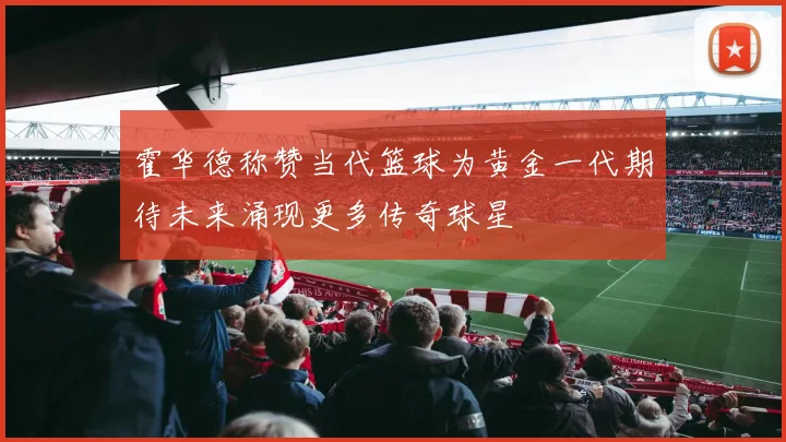 霍华德称赞当代篮球为黄金一代期待未来涌现更多传奇球星