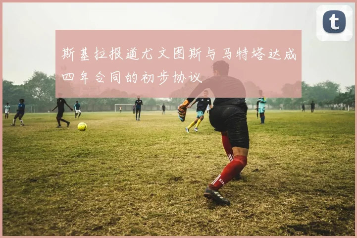 斯基拉报道尤文图斯与马特塔达成四年合同的初步协议