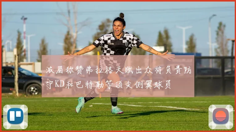 浓眉称赞弗拉格天赋出众将负责防守KD和巴特勒等顶尖侧翼球员
