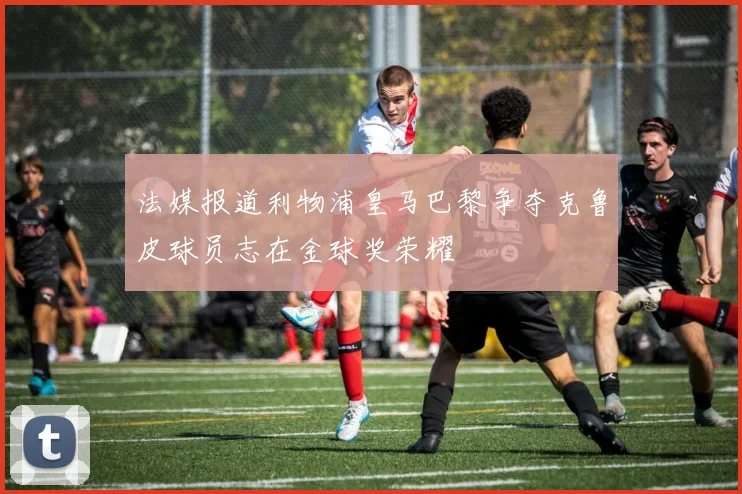 法媒报道利物浦皇马巴黎争夺克鲁皮球员志在金球奖荣耀