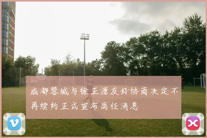 成都蓉城与徐正源友好协商决定不再续约正式宣布离任消息