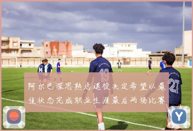 阿尔巴深思熟虑退役决定希望以最佳状态完成职业生涯最后两场比赛