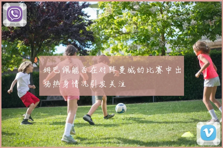姆巴佩能否在对阵曼城的比赛中出场热身情况引发关注