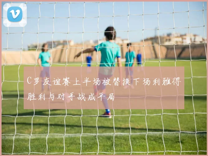 C罗友谊赛上半场被替换下场利雅得胜利与对手战成平局