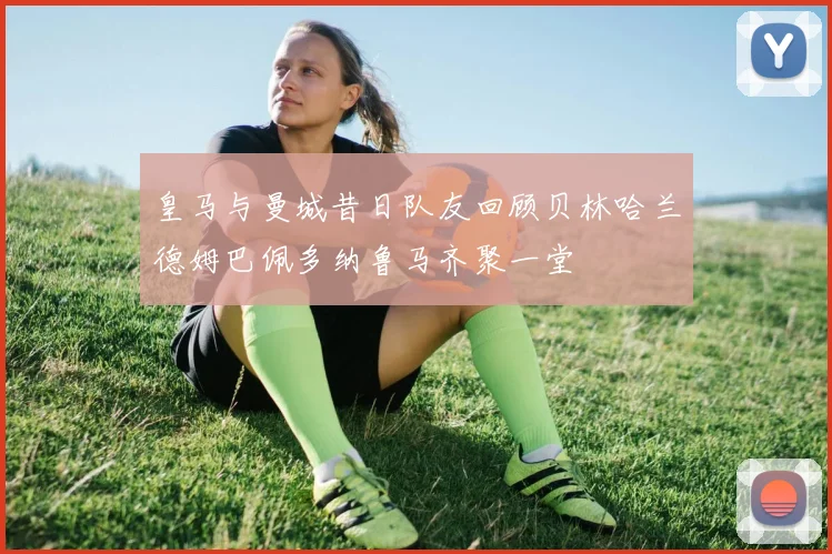 皇马与曼城昔日队友回顾贝林哈兰德姆巴佩多纳鲁马齐聚一堂
