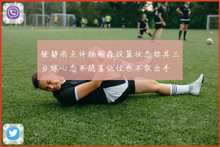 徐静雨点评杨瀚森投篮状态称其三分球心态不稳落低位也不敢出手