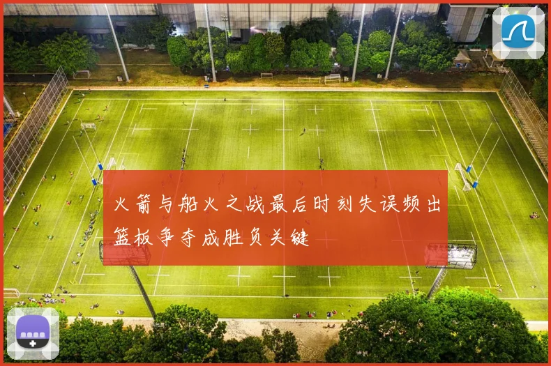 火箭与船火之战最后时刻失误频出篮板争夺成胜负关键